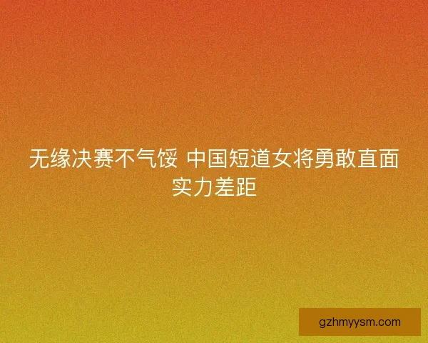 无缘决赛不气馁 中国短道女将勇敢直面实力差距 无缘决赛不气馁 中国短道女将勇敢直面实力差距