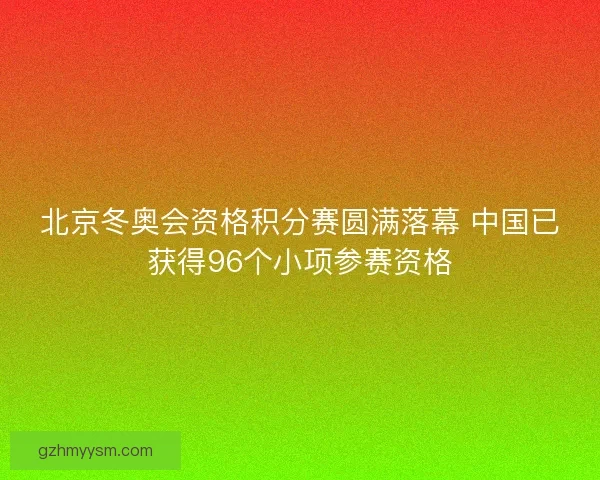 北京冬奥会资格积分赛圆满落幕 中国已获得96个小项参赛资格