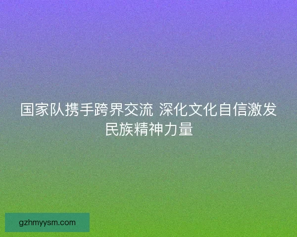 国家队携手跨界交流 深化文化自信激发民族精神力量
