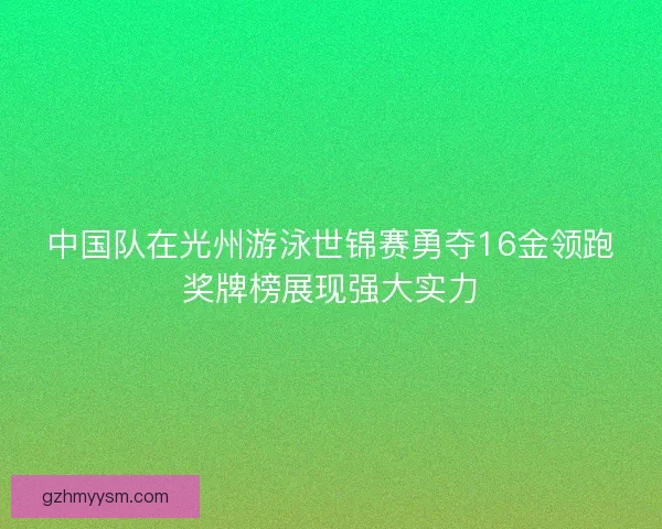 中国队在光州游泳世锦赛勇夺16金领跑奖牌榜展现强大实力