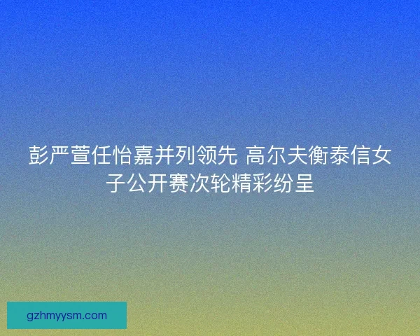彭严萱任怡嘉并列领先 高尔夫衡泰信女子公开赛次轮精彩纷呈 彭严萱任怡嘉并列领先 高尔夫衡泰信女子公开赛次轮精彩纷呈