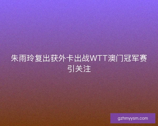 朱雨玲复出获外卡出战WTT澳门冠军赛引关注 朱雨玲复出获外卡出战WTT澳门冠军赛引关注
