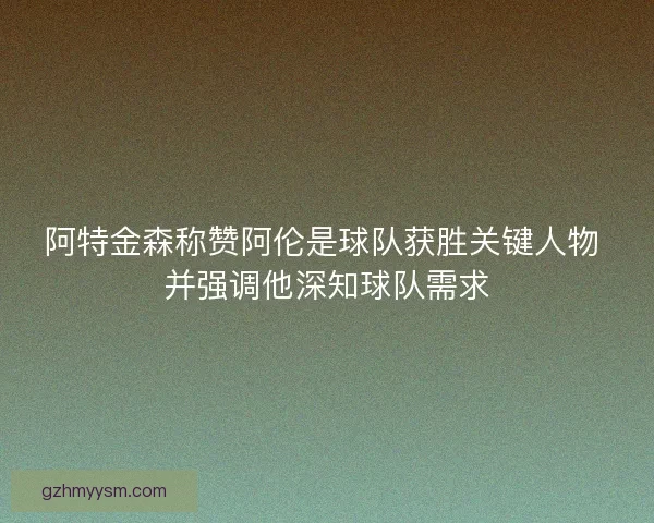阿特金森称赞阿伦是球队获胜关键人物 并强调他深知球队需求 阿特金森称赞阿伦是球队获胜关键人物 并强调他深知球队需求
