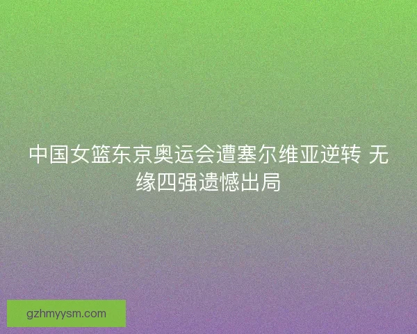 中国女篮东京奥运会遭塞尔维亚逆转 无缘四强遗憾出局 中国女篮东京奥运会遭塞尔维亚逆转 无缘四强遗憾出局