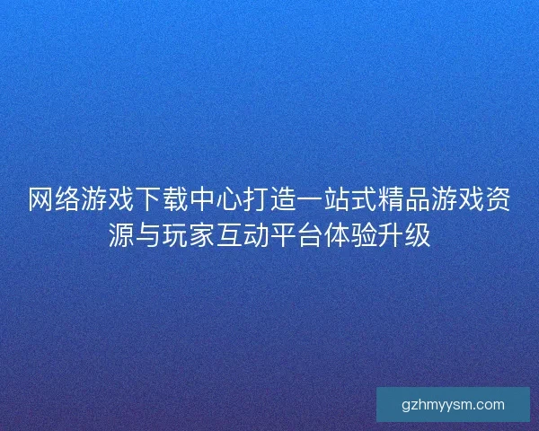 网络游戏下载中心打造一站式精品游戏资源与玩家互动平台体验升级