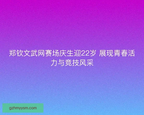 郑钦文武网赛场庆生迎22岁 展现青春活力与竞技风采