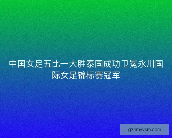 中国女足五比一大胜泰国成功卫冕永川国际女足锦标赛冠军 中国女足五比一大胜泰国成功卫冕永川国际女足锦标赛冠军