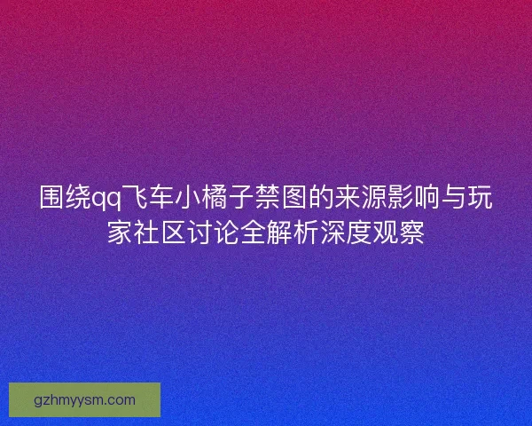 围绕qq飞车小橘子禁图的来源影响与玩家社区讨论全解析深度观察