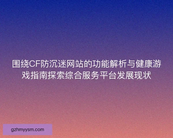 围绕CF防沉迷网站的功能解析与健康游戏指南探索综合服务平台发展现状 围绕CF防沉迷网站的功能解析与健康游戏指南探索综合服务平台发展现状