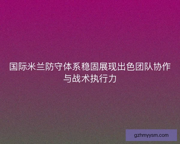 国际米兰防守体系稳固展现出色团队协作与战术执行力 国际米兰防守体系稳固展现出色团队协作与战术执行力