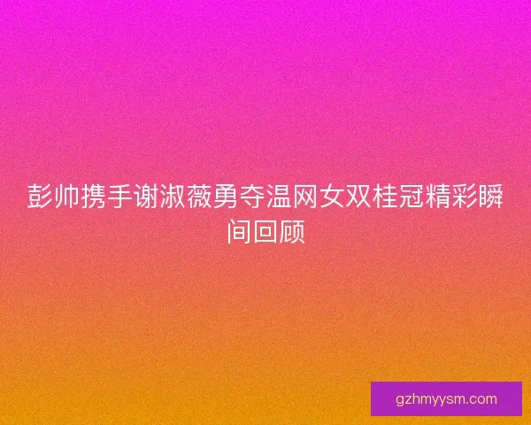 彭帅携手谢淑薇勇夺温网女双桂冠精彩瞬间回顾 彭帅携手谢淑薇勇夺温网女双桂冠精彩瞬间回顾