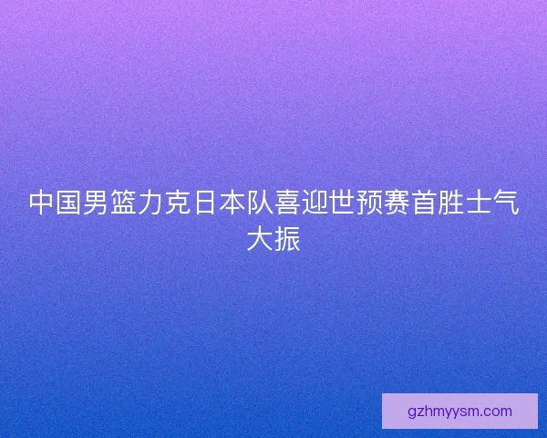 中国男篮力克日本队喜迎世预赛首胜士气大振 中国男篮力克日本队喜迎世预赛首胜士气大振