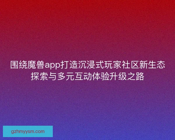 围绕魔兽app打造沉浸式玩家社区新生态探索与多元互动体验升级之路 围绕魔兽app打造沉浸式玩家社区新生态探索与多元互动体验升级之路