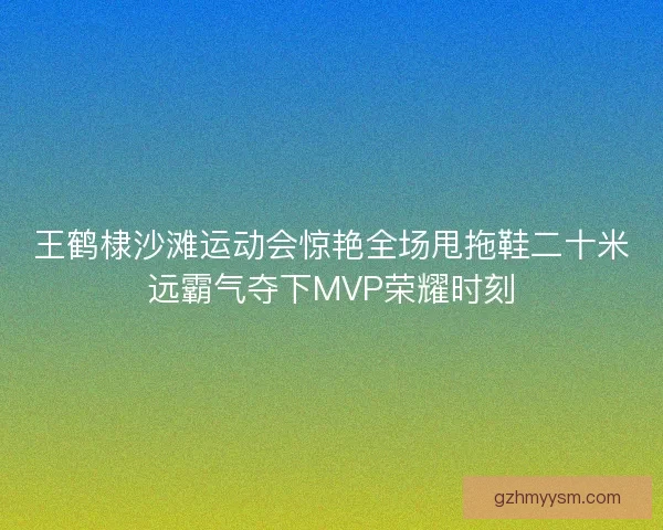 王鹤棣沙滩运动会惊艳全场甩拖鞋二十米远霸气夺下MVP荣耀时刻 王鹤棣沙滩运动会惊艳全场甩拖鞋二十米远霸气夺下MVP荣耀时刻